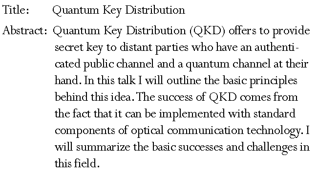 Text Box: Title: 		 Quantum Key Distribution Abstract:  Quantum Key Distribution (QKD) offers to provide secret key to distant parties who have an authenticated public channel and a quantum channel at their hand. In this talk I will outline the basic principles behind this idea. The success of QKD comes from the fact that it can be implemented with standard components of optical communication technology. I will summarize the basic successes and challenges in this field. 